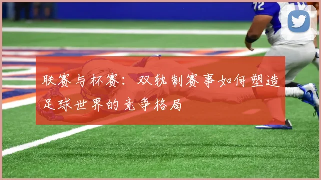 联赛与杯赛：双轨制赛事如何塑造足球世界的竞争格局