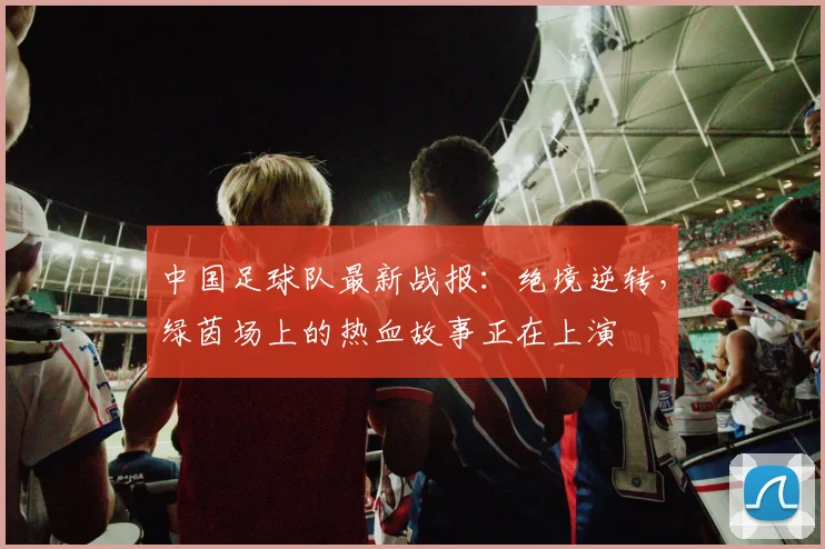 中国足球队最新战报：绝境逆转，绿茵场上的热血故事正在上演